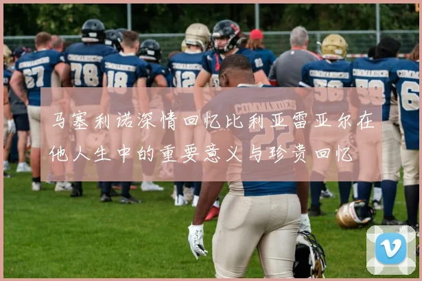 马塞利诺深情回忆比利亚雷亚尔在他人生中的重要意义与珍贵回忆