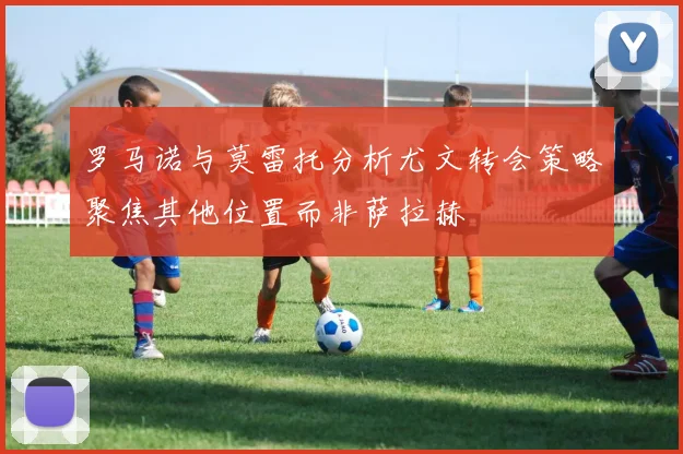 罗马诺与莫雷托分析尤文转会策略聚焦其他位置而非萨拉赫