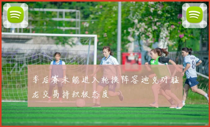 季后赛未能进入轮换阵容迪克对猛龙交易持积极态度
