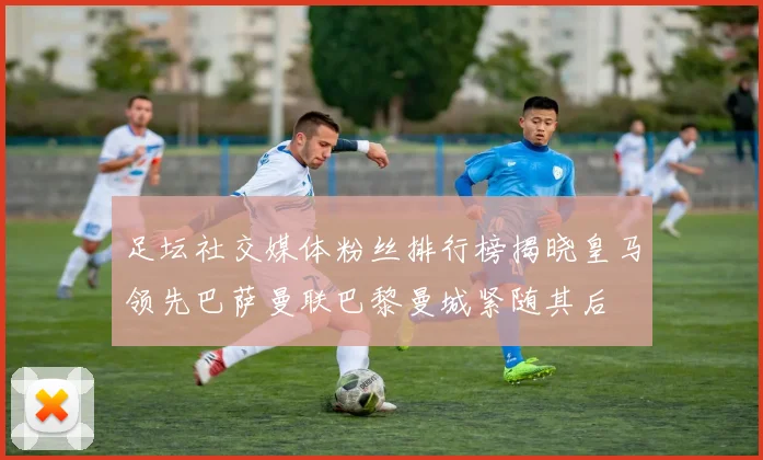 足坛社交媒体粉丝排行榜揭晓皇马领先巴萨曼联巴黎曼城紧随其后