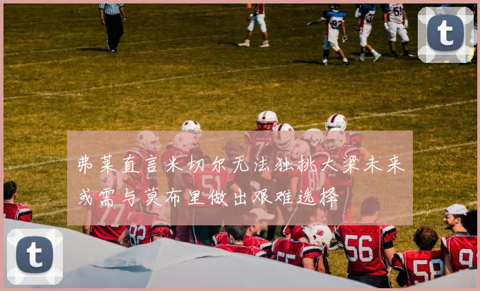 弗莱直言米切尔无法独挑大梁未来或需与莫布里做出艰难选择
